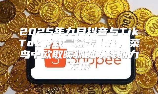 2025年九月抖音与TikTok下载量稳步上升，菜鸟中欧取暖物流专线助力发展