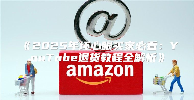 2025年坏心眼买家必看：YouTube退货教程全解析