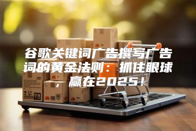谷歌关键词广告撰写广告词的黄金法则：抓住眼球，赢在2025！