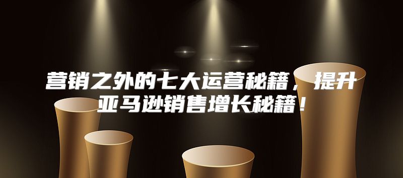 营销之外的七大运营秘籍，提升亚马逊销售增长秘籍！
