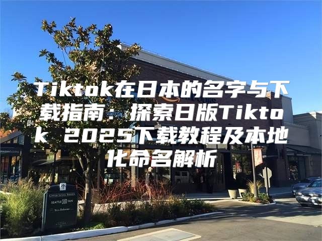 Tiktok在日本的名字与下载指南：探索日版Tiktok 2025下载教程及本地化命名解析