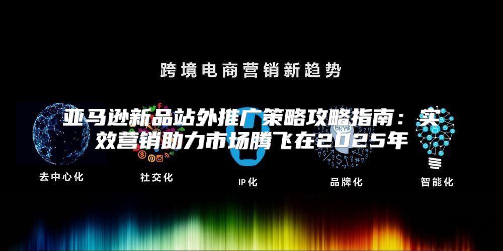 亚马逊新品站外推广策略攻略指南：实效营销助力市场腾飞在2025年