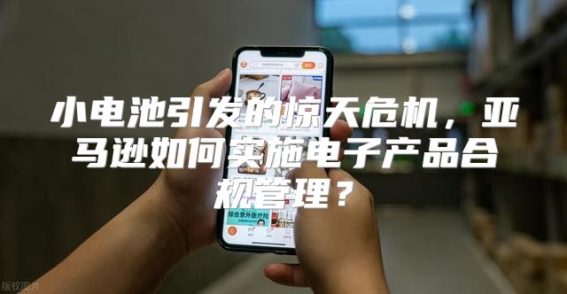 小电池引发的惊天危机，亚马逊如何实施电子产品合规管理？