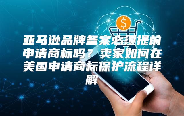 亚马逊品牌备案必须提前申请商标吗？卖家如何在美国申请商标保护流程详解