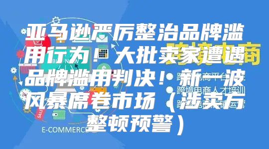 亚马逊严厉整治品牌滥用行为！大批卖家遭遇品牌滥用判决！新一波风暴席卷市场涉卖方整顿预警