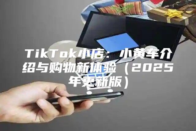 TikTok小店：小黄车介绍与购物新体验2025年更新版