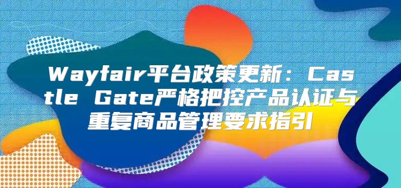 Wayfair平台政策更新：Castle Gate严格把控产品认证与重复商品管理要求指引