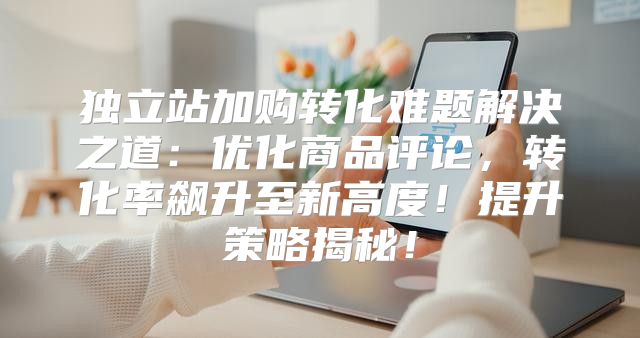 独立站加购转化难题解决之道：优化商品评论，转化率飙升至新高度！提升策略揭秘！