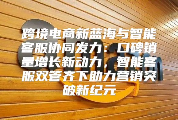 跨境电商新蓝海与智能客服协同发力：口碑销量增长新动力，智能客服双管齐下助力营销突破新纪元