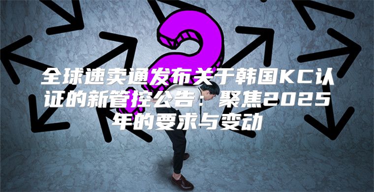 全球速卖通发布关于韩国KC认证的新管控公告：聚焦2025年的要求与变动