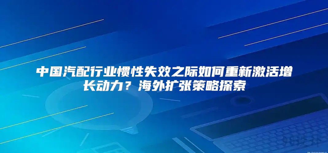 中国汽配行业惯性失效之际如何重新激活增长动力？海外扩张策略探索