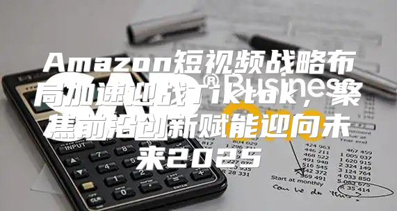 Amazon短视频战略布局加速迎战Tiktok，聚焦前沿创新赋能迎向未来2025