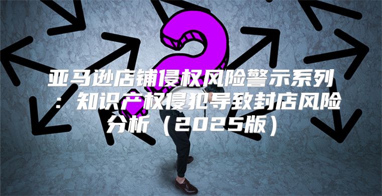 亚马逊店铺侵权风险警示系列⑦：知识产权侵犯导致封店风险分析2025版