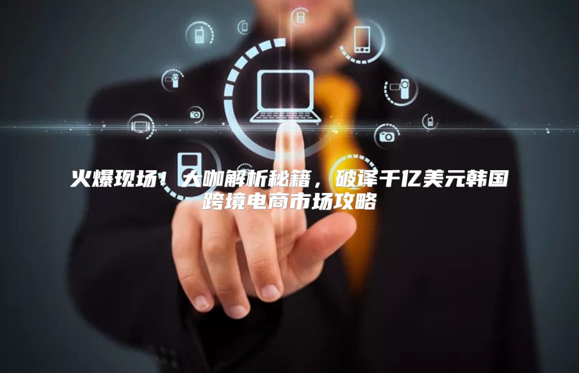 火爆现场！大咖解析秘籍，破译千亿美元韩国跨境电商市场攻略