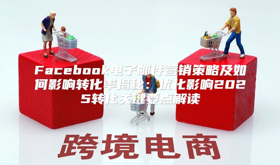 Facebook电子邮件营销策略及如何影响转化率揭秘：优化影响2025转化关键要点解读