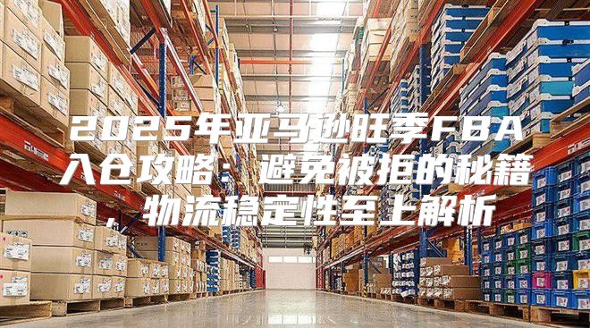 2025年亚马逊旺季FBA入仓攻略：避免被拒的秘籍，物流稳定性至上解析