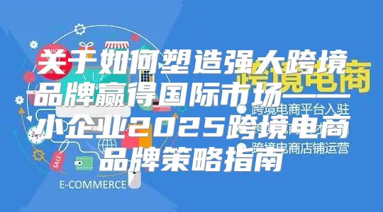 关于如何塑造强大跨境品牌赢得国际市场——小企业2025跨境电商品牌策略指南