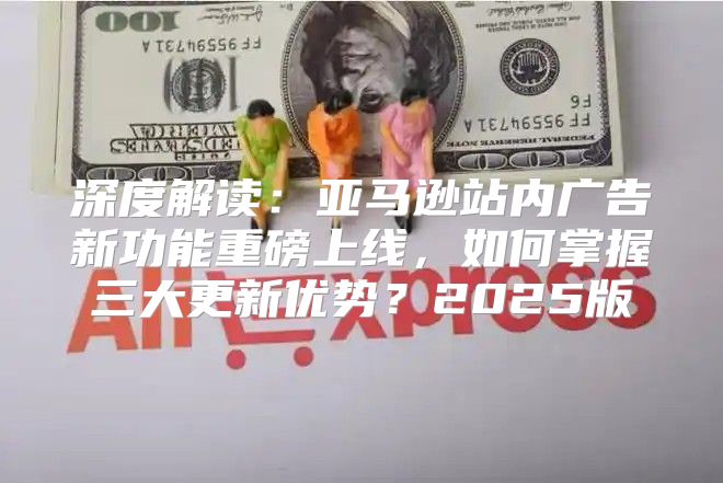 深度解读：亚马逊站内广告新功能重磅上线，如何掌握三大更新优势？2025版