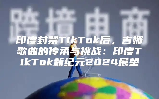 印度封禁TikTok后，吉娜歌曲的传承与挑战：印度TikTok新纪元2025展望