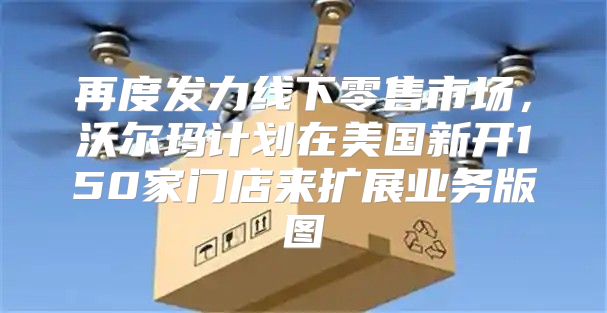 再度发力线下零售市场，沃尔玛计划在美国新开150家门店来扩展业务版图