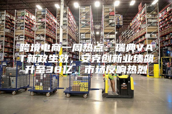 跨境电商一周热点：瑞典VAT新政生效，安克创新业绩飙升至38亿，市场反响热烈