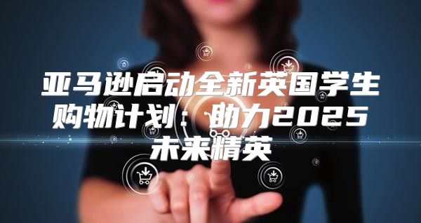 亚马逊启动全新英国学生购物计划：助力2025未来精英