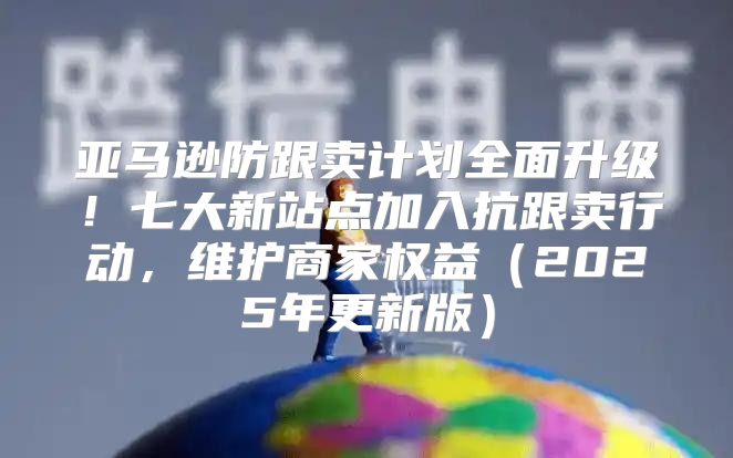 亚马逊防跟卖计划全面升级！七大新站点加入抗跟卖行动，维护商家权益2025年更新版