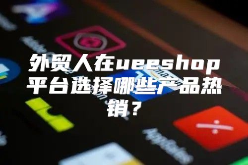 外贸人在ueeshop平台选择哪些产品热销？