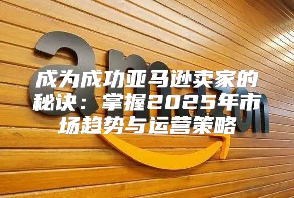 成为成功亚马逊卖家的秘诀：掌握2025年市场趋势与运营策略