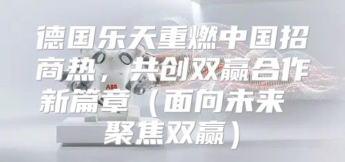 德国乐天重燃中国招商热，共创双赢合作新篇章面向未来 聚焦双赢