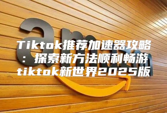 Tiktok推荐加速器攻略：探索新方法顺利畅游tiktok新世界2025版