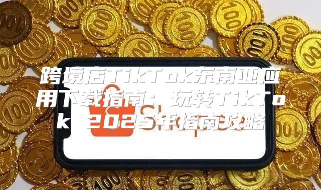 跨境店TikTok东南亚应用下载指南：玩转TikTok 2025年指南攻略