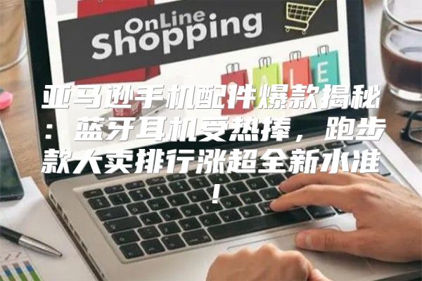 亚马逊手机配件爆款揭秘：蓝牙耳机受热捧，跑步款大卖排行涨超全新水准！