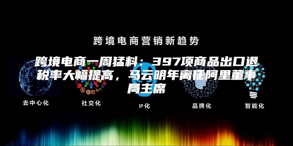 跨境电商一周猛料：397项商品出口退税率大幅提高，马云明年离任阿里董事局主席