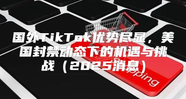 国外TikTok优势尽显，美国封禁动态下的机遇与挑战2025消息