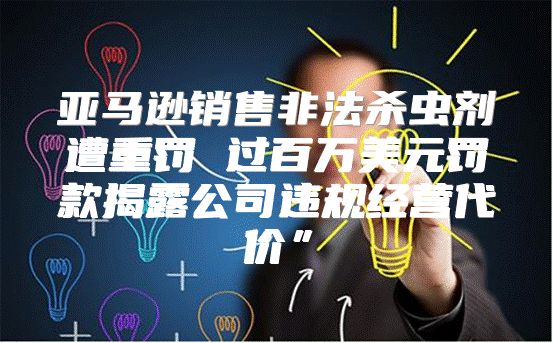 亚马逊销售非法杀虫剂遭重罚 过百万美元罚款揭露公司违规经营代价”