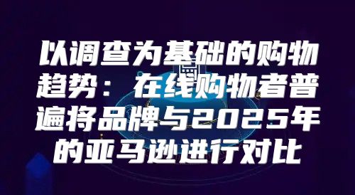 以调查为基础的购物趋势：在线购物者普遍将品牌与2025年的亚马逊进行对比