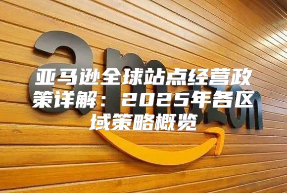 亚马逊全球站点经营政策详解：2025年各区域策略概览