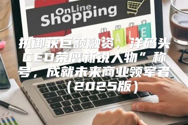执御获巨额融资，洋码头CEO荣膺新锐人物”称号，成就未来商业领军者2025版