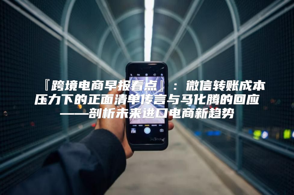 『跨境电商早报看点』：微信转账成本压力下的正面清单传言与马化腾的回应——剖析未来进口电商新趋势