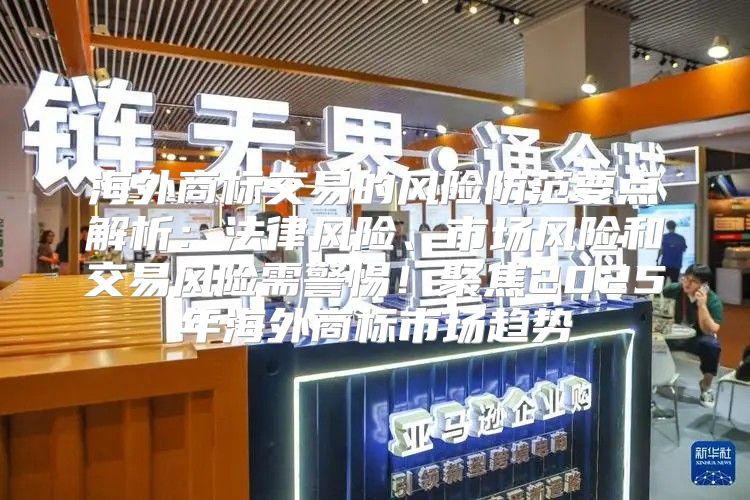 海外商标交易的风险防范要点解析：法律风险、市场风险和交易风险需警惕！聚焦2025年海外商标市场趋势