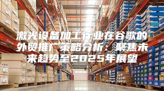 激光设备加工行业在谷歌的外贸推广策略分析：聚焦未来趋势至2025年展望