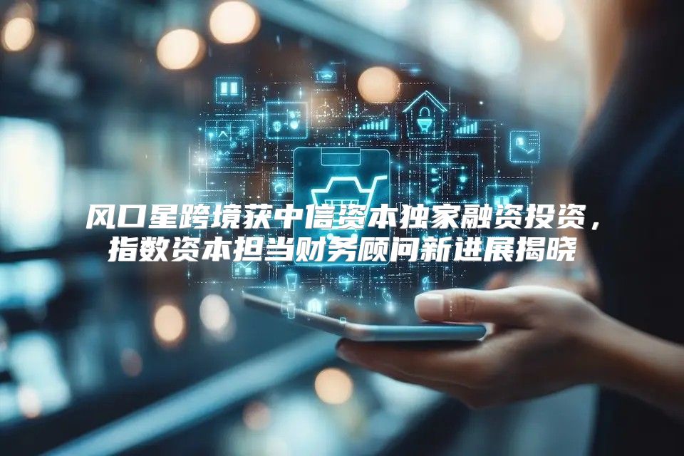 风口星跨境获中信资本独家融资投资，指数资本担当财务顾问新进展揭晓
