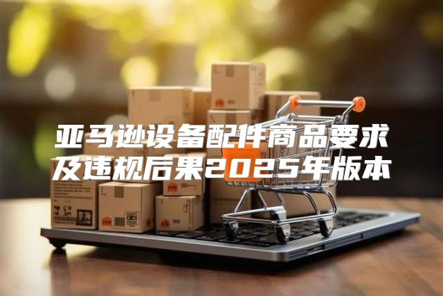亚马逊设备配件商品要求及违规后果2025年版本