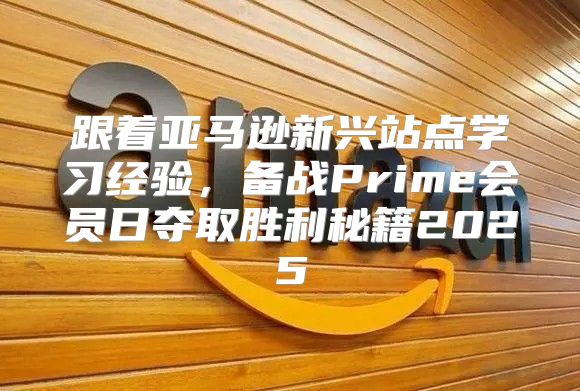 跟着亚马逊新兴站点学习经验，备战Prime会员日夺取胜利秘籍2025