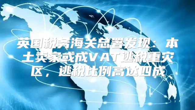 英国税务海关总署发现：本土卖家或成VAT逃税重灾区，逃税比例高达四成