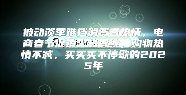 被动淡季难挡消费者热情，电商春节促销火热持续，购物热情不减，买买买不停歇的2025年