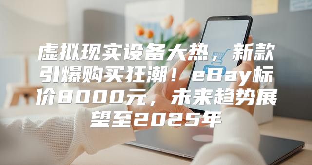 虚拟现实设备大热，新款引爆购买狂潮！eBay标价8000元，未来趋势展望至2025年