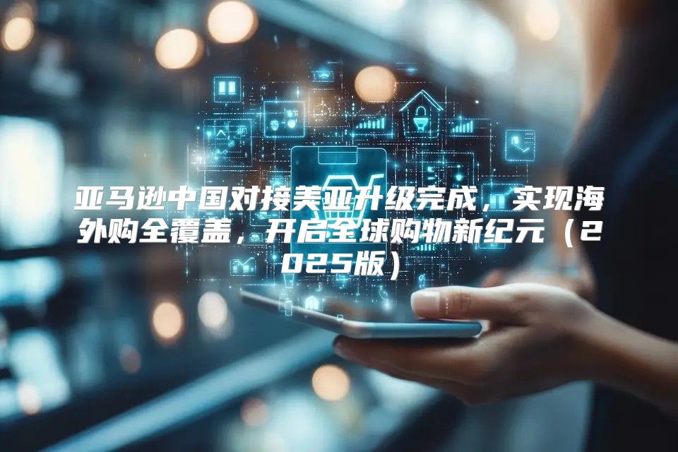 亚马逊中国对接美亚升级完成，实现海外购全覆盖，开启全球购物新纪元2025版