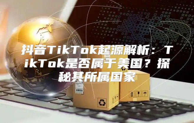 抖音TikTok起源解析：TikTok是否属于美国？探秘其所属国家
